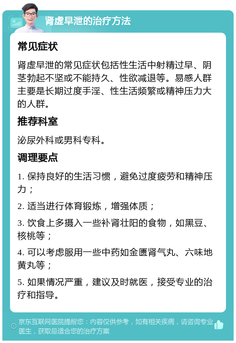 肾虚早泄的治疗方法 常见症状 肾虚早泄的常见症状包括性生活中射精过早、阴茎勃起不坚或不能持久、性欲减退等。易感人群主要是长期过度手淫、性生活频繁或精神压力大的人群。 推荐科室 泌尿外科或男科专科。 调理要点 1. 保持良好的生活习惯，避免过度疲劳和精神压力； 2. 适当进行体育锻炼，增强体质； 3. 饮食上多摄入一些补肾壮阳的食物，如黑豆、核桃等； 4. 可以考虑服用一些中药如金匮肾气丸、六味地黄丸等； 5. 如果情况严重，建议及时就医，接受专业的治疗和指导。