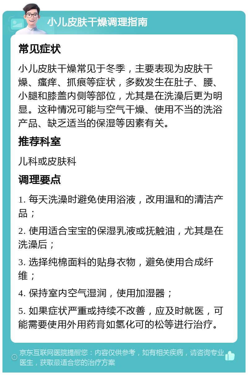 小儿皮肤干燥调理指南 常见症状 小儿皮肤干燥常见于冬季，主要表现为皮肤干燥、瘙痒、抓痕等症状，多数发生在肚子、腰、小腿和膝盖内侧等部位，尤其是在洗澡后更为明显。这种情况可能与空气干燥、使用不当的洗浴产品、缺乏适当的保湿等因素有关。 推荐科室 儿科或皮肤科 调理要点 1. 每天洗澡时避免使用浴液，改用温和的清洁产品； 2. 使用适合宝宝的保湿乳液或抚触油，尤其是在洗澡后； 3. 选择纯棉面料的贴身衣物，避免使用合成纤维； 4. 保持室内空气湿润，使用加湿器； 5. 如果症状严重或持续不改善，应及时就医，可能需要使用外用药膏如氢化可的松等进行治疗。