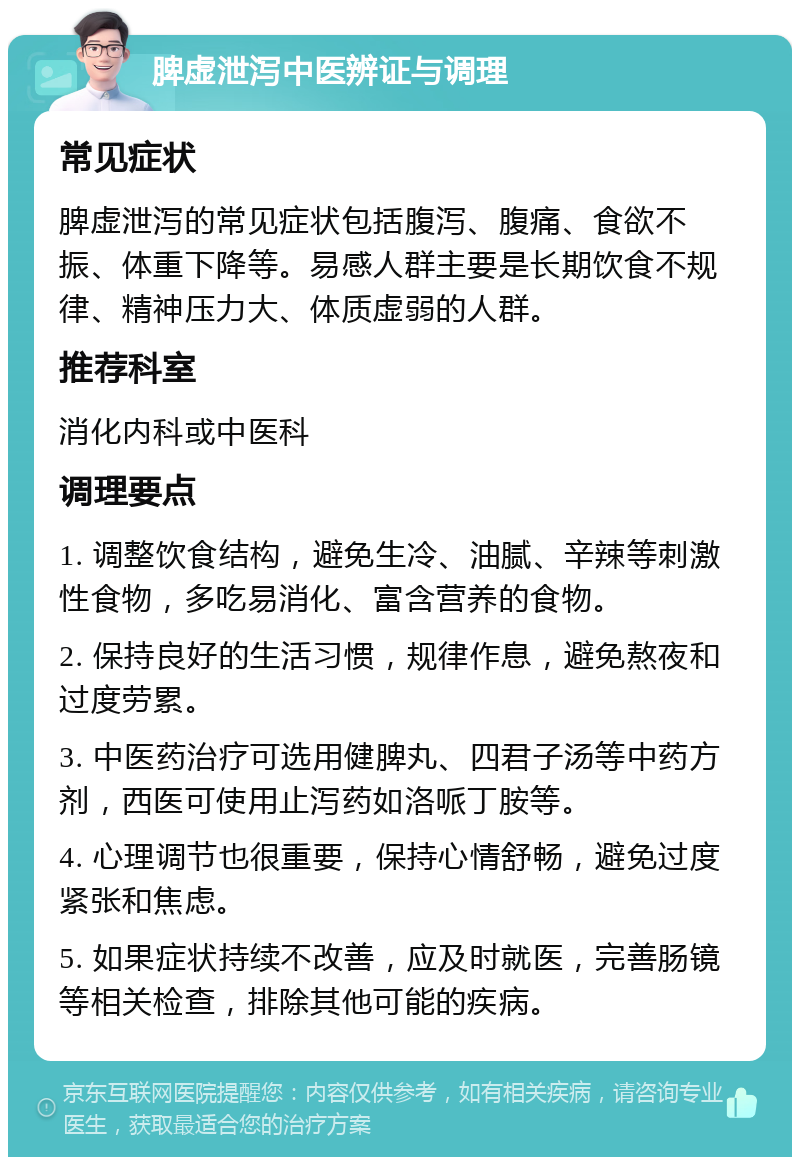 脾虚泄泻中医辨证与调理 常见症状 脾虚泄泻的常见症状包括腹泻、腹痛、食欲不振、体重下降等。易感人群主要是长期饮食不规律、精神压力大、体质虚弱的人群。 推荐科室 消化内科或中医科 调理要点 1. 调整饮食结构，避免生冷、油腻、辛辣等刺激性食物，多吃易消化、富含营养的食物。 2. 保持良好的生活习惯，规律作息，避免熬夜和过度劳累。 3. 中医药治疗可选用健脾丸、四君子汤等中药方剂，西医可使用止泻药如洛哌丁胺等。 4. 心理调节也很重要，保持心情舒畅，避免过度紧张和焦虑。 5. 如果症状持续不改善，应及时就医，完善肠镜等相关检查，排除其他可能的疾病。