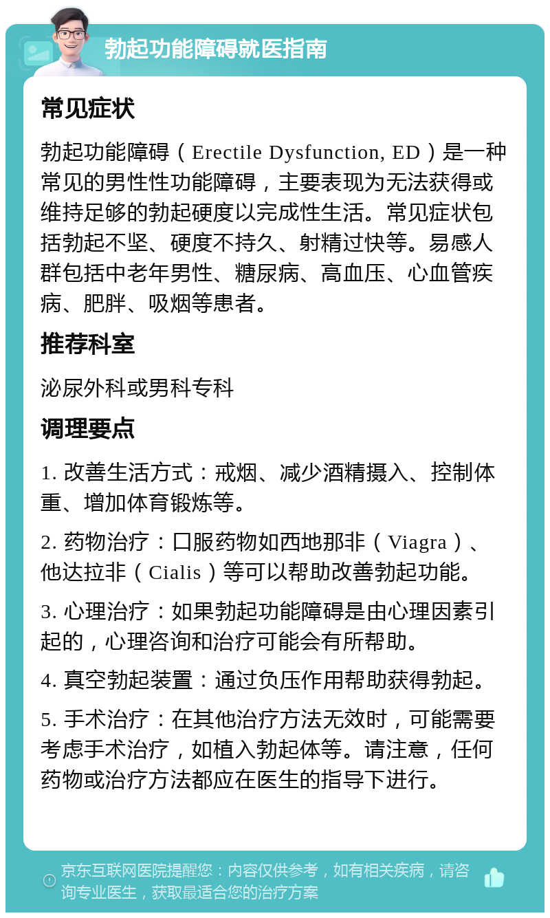 勃起功能障碍就医指南 常见症状 勃起功能障碍（Erectile Dysfunction, ED）是一种常见的男性性功能障碍，主要表现为无法获得或维持足够的勃起硬度以完成性生活。常见症状包括勃起不坚、硬度不持久、射精过快等。易感人群包括中老年男性、糖尿病、高血压、心血管疾病、肥胖、吸烟等患者。 推荐科室 泌尿外科或男科专科 调理要点 1. 改善生活方式：戒烟、减少酒精摄入、控制体重、增加体育锻炼等。 2. 药物治疗：口服药物如西地那非（Viagra）、他达拉非（Cialis）等可以帮助改善勃起功能。 3. 心理治疗：如果勃起功能障碍是由心理因素引起的，心理咨询和治疗可能会有所帮助。 4. 真空勃起装置：通过负压作用帮助获得勃起。 5. 手术治疗：在其他治疗方法无效时，可能需要考虑手术治疗，如植入勃起体等。请注意，任何药物或治疗方法都应在医生的指导下进行。