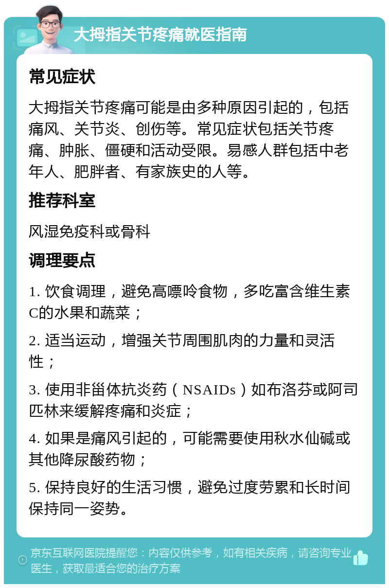 大拇指关节疼痛就医指南 常见症状 大拇指关节疼痛可能是由多种原因引起的，包括痛风、关节炎、创伤等。常见症状包括关节疼痛、肿胀、僵硬和活动受限。易感人群包括中老年人、肥胖者、有家族史的人等。 推荐科室 风湿免疫科或骨科 调理要点 1. 饮食调理，避免高嘌呤食物，多吃富含维生素C的水果和蔬菜； 2. 适当运动，增强关节周围肌肉的力量和灵活性； 3. 使用非甾体抗炎药（NSAIDs）如布洛芬或阿司匹林来缓解疼痛和炎症； 4. 如果是痛风引起的，可能需要使用秋水仙碱或其他降尿酸药物； 5. 保持良好的生活习惯，避免过度劳累和长时间保持同一姿势。