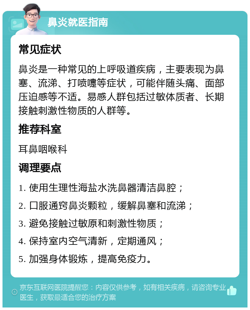 鼻炎就医指南 常见症状 鼻炎是一种常见的上呼吸道疾病，主要表现为鼻塞、流涕、打喷嚏等症状，可能伴随头痛、面部压迫感等不适。易感人群包括过敏体质者、长期接触刺激性物质的人群等。 推荐科室 耳鼻咽喉科 调理要点 1. 使用生理性海盐水洗鼻器清洁鼻腔； 2. 口服通窍鼻炎颗粒，缓解鼻塞和流涕； 3. 避免接触过敏原和刺激性物质； 4. 保持室内空气清新，定期通风； 5. 加强身体锻炼，提高免疫力。