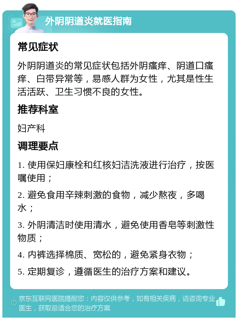 外阴阴道炎就医指南 常见症状 外阴阴道炎的常见症状包括外阴瘙痒、阴道口瘙痒、白带异常等，易感人群为女性，尤其是性生活活跃、卫生习惯不良的女性。 推荐科室 妇产科 调理要点 1. 使用保妇康栓和红核妇洁洗液进行治疗，按医嘱使用； 2. 避免食用辛辣刺激的食物，减少熬夜，多喝水； 3. 外阴清洁时使用清水，避免使用香皂等刺激性物质； 4. 内裤选择棉质、宽松的，避免紧身衣物； 5. 定期复诊，遵循医生的治疗方案和建议。