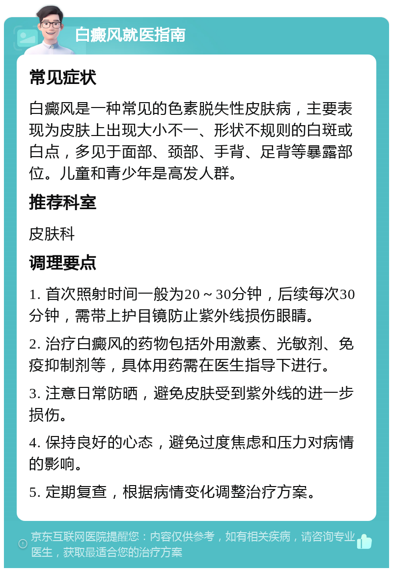 白癜风就医指南 常见症状 白癜风是一种常见的色素脱失性皮肤病，主要表现为皮肤上出现大小不一、形状不规则的白斑或白点，多见于面部、颈部、手背、足背等暴露部位。儿童和青少年是高发人群。 推荐科室 皮肤科 调理要点 1. 首次照射时间一般为20～30分钟，后续每次30分钟，需带上护目镜防止紫外线损伤眼睛。 2. 治疗白癜风的药物包括外用激素、光敏剂、免疫抑制剂等，具体用药需在医生指导下进行。 3. 注意日常防晒，避免皮肤受到紫外线的进一步损伤。 4. 保持良好的心态，避免过度焦虑和压力对病情的影响。 5. 定期复查，根据病情变化调整治疗方案。