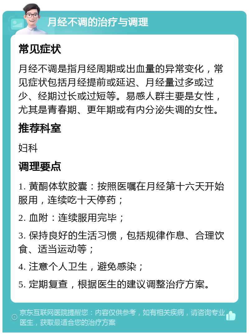 月经不调的治疗与调理 常见症状 月经不调是指月经周期或出血量的异常变化，常见症状包括月经提前或延迟、月经量过多或过少、经期过长或过短等。易感人群主要是女性，尤其是青春期、更年期或有内分泌失调的女性。 推荐科室 妇科 调理要点 1. 黄酮体软胶囊：按照医嘱在月经第十六天开始服用，连续吃十天停药； 2. 血附：连续服用完毕； 3. 保持良好的生活习惯，包括规律作息、合理饮食、适当运动等； 4. 注意个人卫生，避免感染； 5. 定期复查，根据医生的建议调整治疗方案。