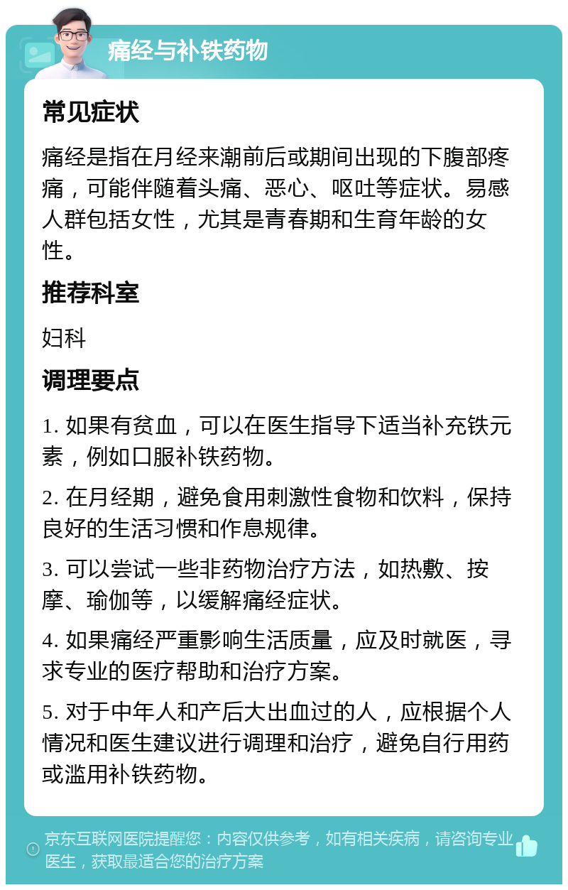 痛经与补铁药物 常见症状 痛经是指在月经来潮前后或期间出现的下腹部疼痛，可能伴随着头痛、恶心、呕吐等症状。易感人群包括女性，尤其是青春期和生育年龄的女性。 推荐科室 妇科 调理要点 1. 如果有贫血，可以在医生指导下适当补充铁元素，例如口服补铁药物。 2. 在月经期，避免食用刺激性食物和饮料，保持良好的生活习惯和作息规律。 3. 可以尝试一些非药物治疗方法，如热敷、按摩、瑜伽等，以缓解痛经症状。 4. 如果痛经严重影响生活质量，应及时就医，寻求专业的医疗帮助和治疗方案。 5. 对于中年人和产后大出血过的人，应根据个人情况和医生建议进行调理和治疗，避免自行用药或滥用补铁药物。