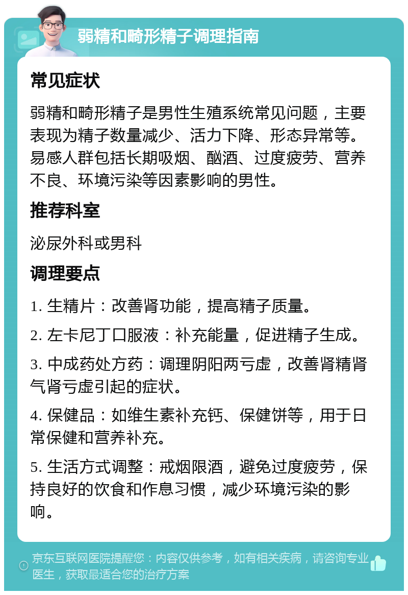 弱精和畸形精子调理指南 常见症状 弱精和畸形精子是男性生殖系统常见问题，主要表现为精子数量减少、活力下降、形态异常等。易感人群包括长期吸烟、酗酒、过度疲劳、营养不良、环境污染等因素影响的男性。 推荐科室 泌尿外科或男科 调理要点 1. 生精片：改善肾功能，提高精子质量。 2. 左卡尼丁口服液：补充能量，促进精子生成。 3. 中成药处方药：调理阴阳两亏虚，改善肾精肾气肾亏虚引起的症状。 4. 保健品：如维生素补充钙、保健饼等，用于日常保健和营养补充。 5. 生活方式调整：戒烟限酒，避免过度疲劳，保持良好的饮食和作息习惯，减少环境污染的影响。