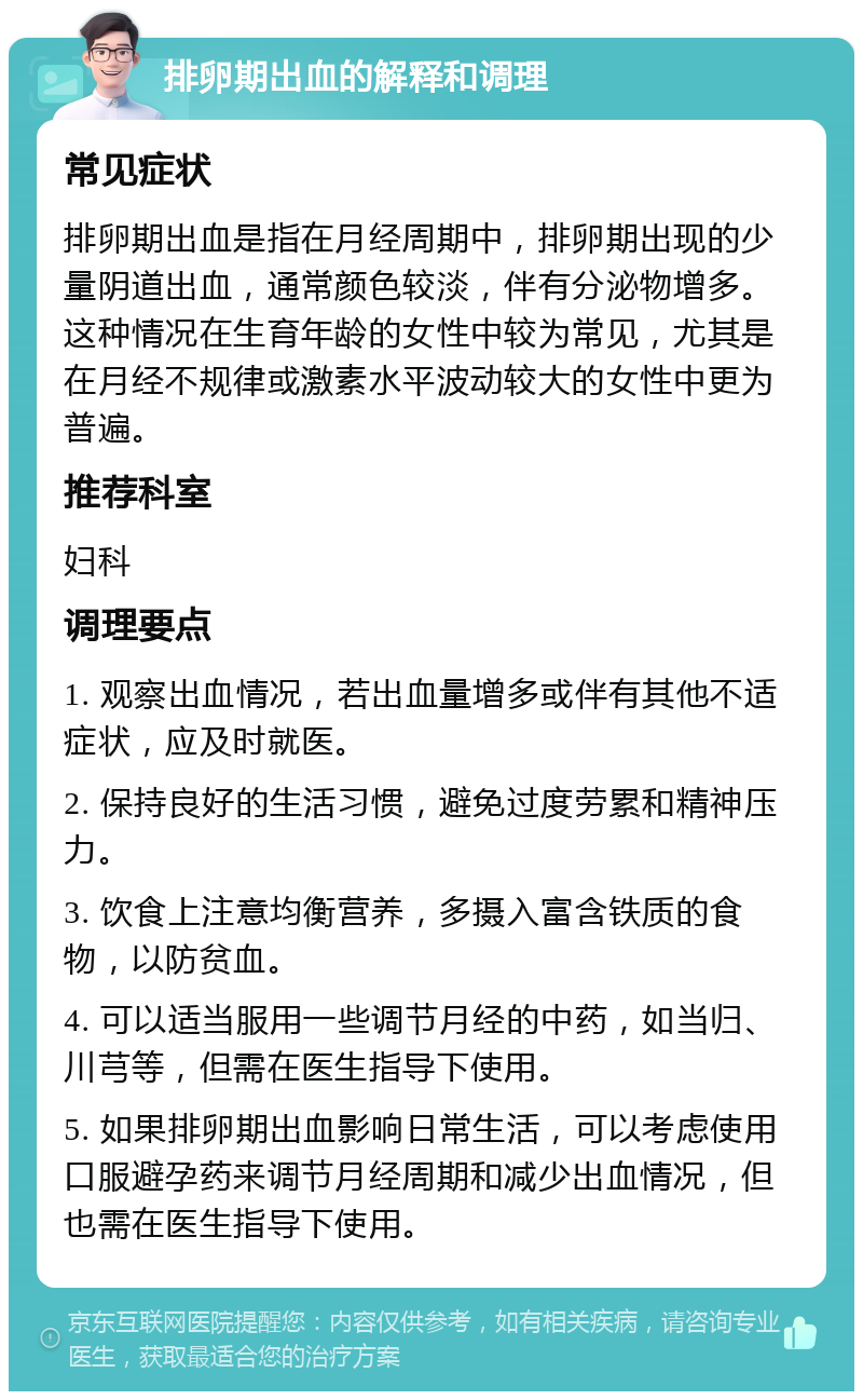 排卵期出血的解释和调理 常见症状 排卵期出血是指在月经周期中，排卵期出现的少量阴道出血，通常颜色较淡，伴有分泌物增多。这种情况在生育年龄的女性中较为常见，尤其是在月经不规律或激素水平波动较大的女性中更为普遍。 推荐科室 妇科 调理要点 1. 观察出血情况，若出血量增多或伴有其他不适症状，应及时就医。 2. 保持良好的生活习惯，避免过度劳累和精神压力。 3. 饮食上注意均衡营养，多摄入富含铁质的食物，以防贫血。 4. 可以适当服用一些调节月经的中药，如当归、川芎等，但需在医生指导下使用。 5. 如果排卵期出血影响日常生活，可以考虑使用口服避孕药来调节月经周期和减少出血情况，但也需在医生指导下使用。