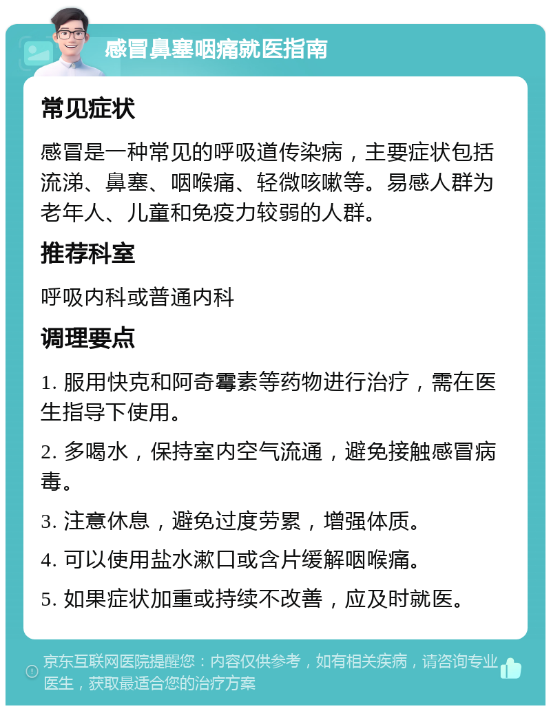 感冒鼻塞咽痛就医指南 常见症状 感冒是一种常见的呼吸道传染病，主要症状包括流涕、鼻塞、咽喉痛、轻微咳嗽等。易感人群为老年人、儿童和免疫力较弱的人群。 推荐科室 呼吸内科或普通内科 调理要点 1. 服用快克和阿奇霉素等药物进行治疗，需在医生指导下使用。 2. 多喝水，保持室内空气流通，避免接触感冒病毒。 3. 注意休息，避免过度劳累，增强体质。 4. 可以使用盐水漱口或含片缓解咽喉痛。 5. 如果症状加重或持续不改善，应及时就医。