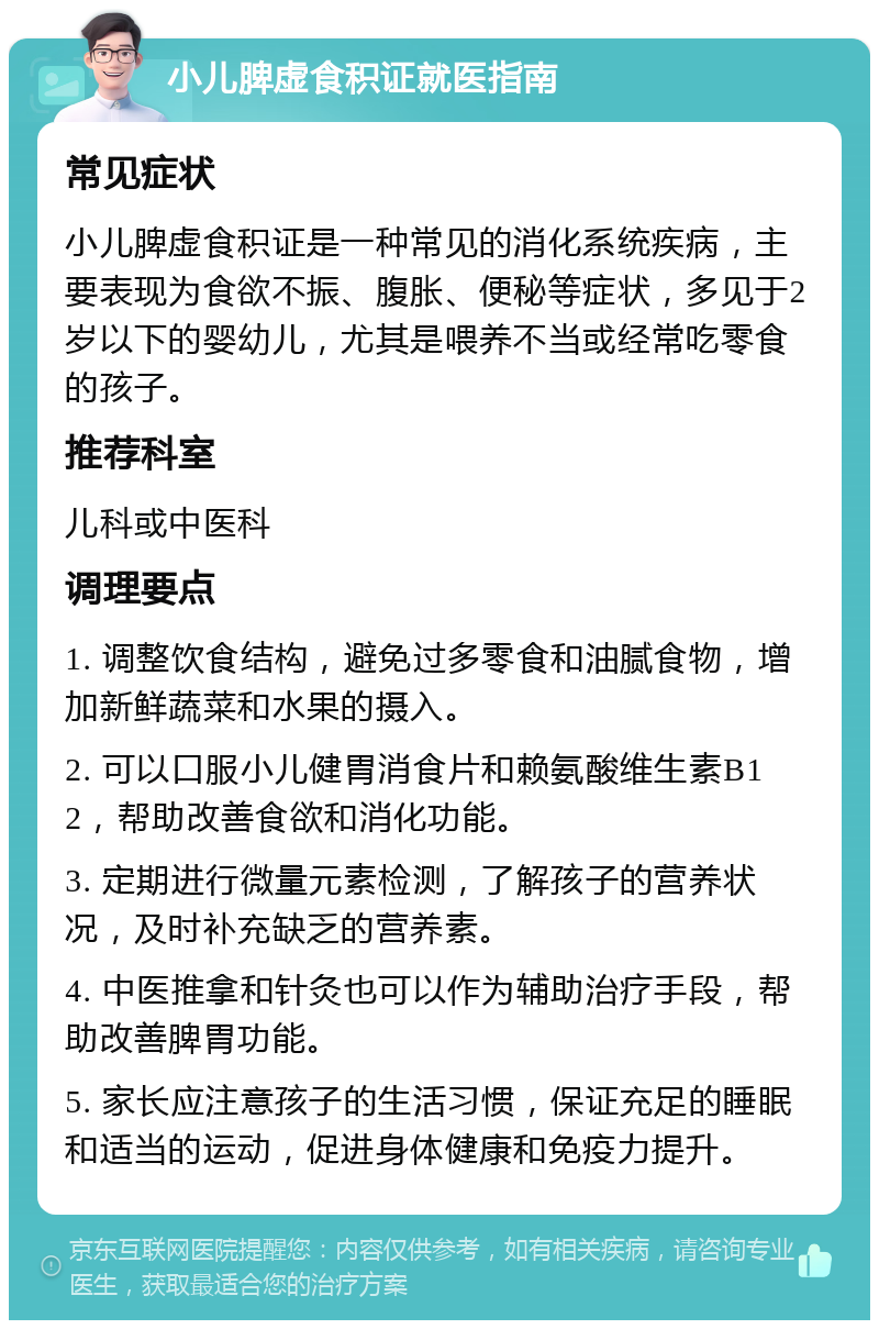 小儿脾虚食积证就医指南 常见症状 小儿脾虚食积证是一种常见的消化系统疾病，主要表现为食欲不振、腹胀、便秘等症状，多见于2岁以下的婴幼儿，尤其是喂养不当或经常吃零食的孩子。 推荐科室 儿科或中医科 调理要点 1. 调整饮食结构，避免过多零食和油腻食物，增加新鲜蔬菜和水果的摄入。 2. 可以口服小儿健胃消食片和赖氨酸维生素B12，帮助改善食欲和消化功能。 3. 定期进行微量元素检测，了解孩子的营养状况，及时补充缺乏的营养素。 4. 中医推拿和针灸也可以作为辅助治疗手段，帮助改善脾胃功能。 5. 家长应注意孩子的生活习惯，保证充足的睡眠和适当的运动，促进身体健康和免疫力提升。