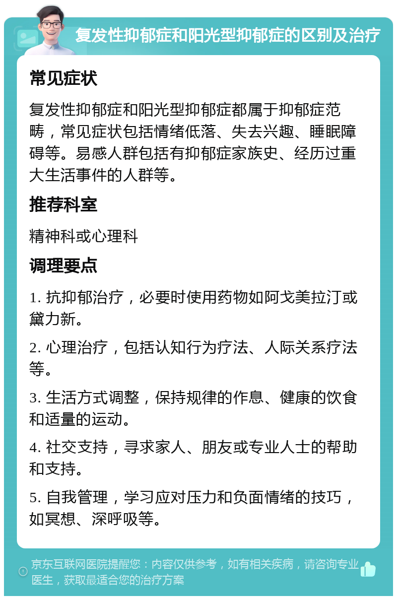 复发性抑郁症和阳光型抑郁症的区别及治疗 常见症状 复发性抑郁症和阳光型抑郁症都属于抑郁症范畴，常见症状包括情绪低落、失去兴趣、睡眠障碍等。易感人群包括有抑郁症家族史、经历过重大生活事件的人群等。 推荐科室 精神科或心理科 调理要点 1. 抗抑郁治疗，必要时使用药物如阿戈美拉汀或黛力新。 2. 心理治疗，包括认知行为疗法、人际关系疗法等。 3. 生活方式调整，保持规律的作息、健康的饮食和适量的运动。 4. 社交支持，寻求家人、朋友或专业人士的帮助和支持。 5. 自我管理，学习应对压力和负面情绪的技巧，如冥想、深呼吸等。