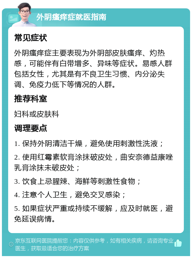 外阴瘙痒症就医指南 常见症状 外阴瘙痒症主要表现为外阴部皮肤瘙痒、灼热感，可能伴有白带增多、异味等症状。易感人群包括女性，尤其是有不良卫生习惯、内分泌失调、免疫力低下等情况的人群。 推荐科室 妇科或皮肤科 调理要点 1. 保持外阴清洁干燥，避免使用刺激性洗液； 2. 使用红霉素软膏涂抹破皮处，曲安奈德益康唑乳膏涂抹未破皮处； 3. 饮食上忌腥辣、海鲜等刺激性食物； 4. 注意个人卫生，避免交叉感染； 5. 如果症状严重或持续不缓解，应及时就医，避免延误病情。