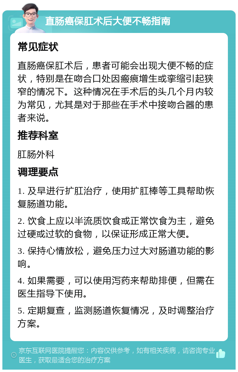 直肠癌保肛术后大便不畅指南 常见症状 直肠癌保肛术后，患者可能会出现大便不畅的症状，特别是在吻合口处因瘢痕增生或挛缩引起狭窄的情况下。这种情况在手术后的头几个月内较为常见，尤其是对于那些在手术中接吻合器的患者来说。 推荐科室 肛肠外科 调理要点 1. 及早进行扩肛治疗，使用扩肛棒等工具帮助恢复肠道功能。 2. 饮食上应以半流质饮食或正常饮食为主，避免过硬或过软的食物，以保证形成正常大便。 3. 保持心情放松，避免压力过大对肠道功能的影响。 4. 如果需要，可以使用泻药来帮助排便，但需在医生指导下使用。 5. 定期复查，监测肠道恢复情况，及时调整治疗方案。