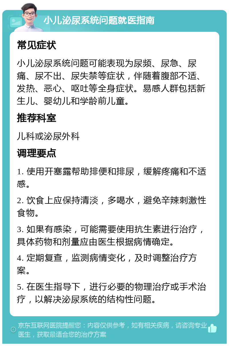 小儿泌尿系统问题就医指南 常见症状 小儿泌尿系统问题可能表现为尿频、尿急、尿痛、尿不出、尿失禁等症状，伴随着腹部不适、发热、恶心、呕吐等全身症状。易感人群包括新生儿、婴幼儿和学龄前儿童。 推荐科室 儿科或泌尿外科 调理要点 1. 使用开塞露帮助排便和排尿，缓解疼痛和不适感。 2. 饮食上应保持清淡，多喝水，避免辛辣刺激性食物。 3. 如果有感染，可能需要使用抗生素进行治疗，具体药物和剂量应由医生根据病情确定。 4. 定期复查，监测病情变化，及时调整治疗方案。 5. 在医生指导下，进行必要的物理治疗或手术治疗，以解决泌尿系统的结构性问题。