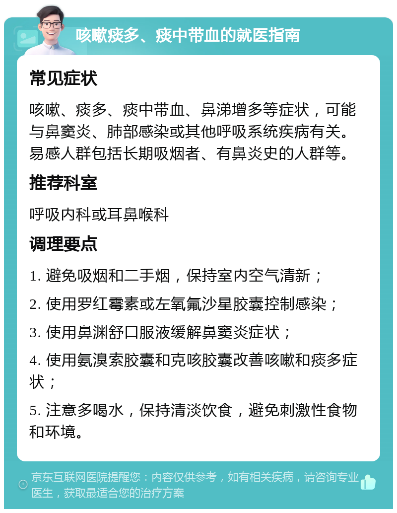 咳嗽痰多、痰中带血的就医指南 常见症状 咳嗽、痰多、痰中带血、鼻涕增多等症状，可能与鼻窦炎、肺部感染或其他呼吸系统疾病有关。易感人群包括长期吸烟者、有鼻炎史的人群等。 推荐科室 呼吸内科或耳鼻喉科 调理要点 1. 避免吸烟和二手烟，保持室内空气清新； 2. 使用罗红霉素或左氧氟沙星胶囊控制感染； 3. 使用鼻渊舒口服液缓解鼻窦炎症状； 4. 使用氨溴索胶囊和克咳胶囊改善咳嗽和痰多症状； 5. 注意多喝水，保持清淡饮食，避免刺激性食物和环境。