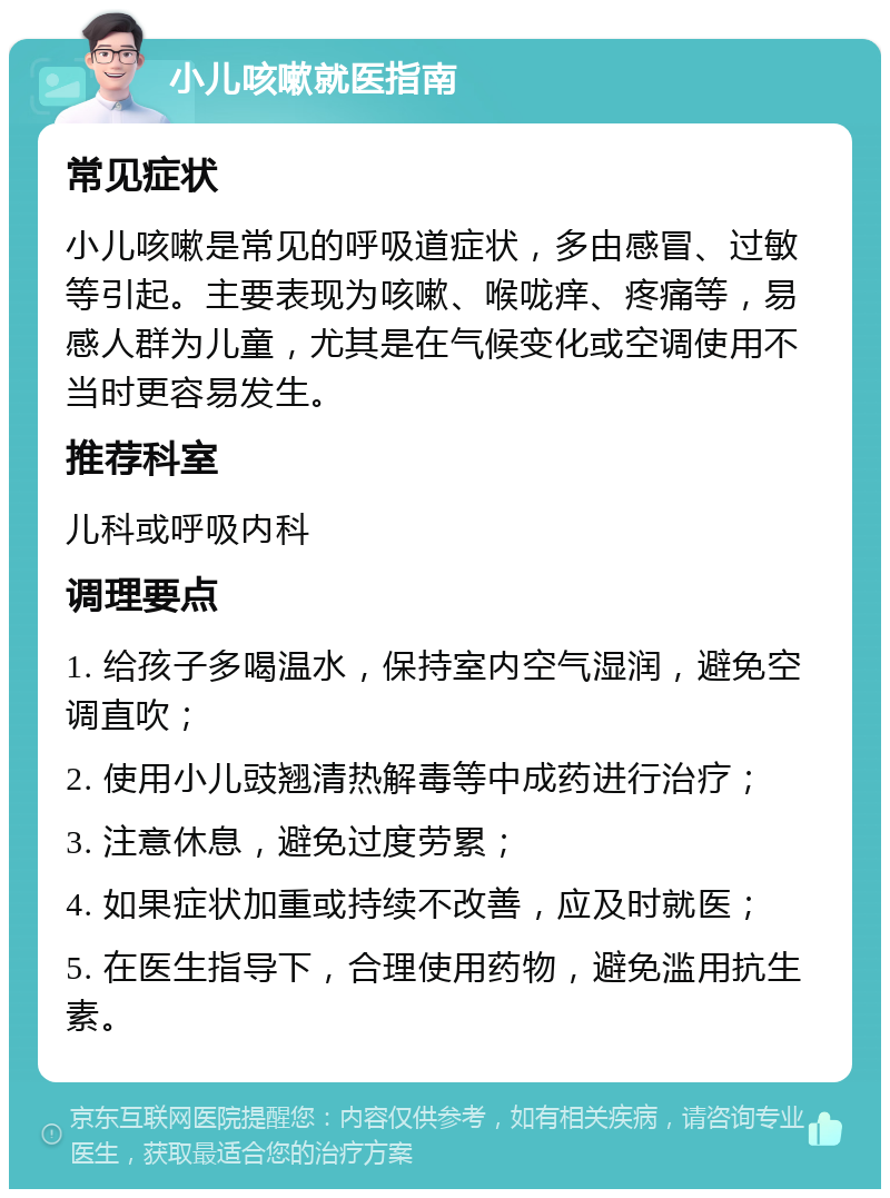 小儿咳嗽就医指南 常见症状 小儿咳嗽是常见的呼吸道症状，多由感冒、过敏等引起。主要表现为咳嗽、喉咙痒、疼痛等，易感人群为儿童，尤其是在气候变化或空调使用不当时更容易发生。 推荐科室 儿科或呼吸内科 调理要点 1. 给孩子多喝温水，保持室内空气湿润，避免空调直吹； 2. 使用小儿豉翘清热解毒等中成药进行治疗； 3. 注意休息，避免过度劳累； 4. 如果症状加重或持续不改善，应及时就医； 5. 在医生指导下，合理使用药物，避免滥用抗生素。