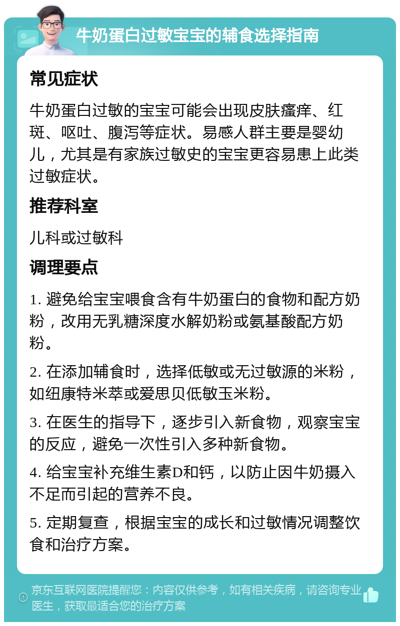 牛奶蛋白过敏宝宝的辅食选择指南 常见症状 牛奶蛋白过敏的宝宝可能会出现皮肤瘙痒、红斑、呕吐、腹泻等症状。易感人群主要是婴幼儿，尤其是有家族过敏史的宝宝更容易患上此类过敏症状。 推荐科室 儿科或过敏科 调理要点 1. 避免给宝宝喂食含有牛奶蛋白的食物和配方奶粉，改用无乳糖深度水解奶粉或氨基酸配方奶粉。 2. 在添加辅食时，选择低敏或无过敏源的米粉，如纽康特米萃或爱思贝低敏玉米粉。 3. 在医生的指导下，逐步引入新食物，观察宝宝的反应，避免一次性引入多种新食物。 4. 给宝宝补充维生素D和钙，以防止因牛奶摄入不足而引起的营养不良。 5. 定期复查，根据宝宝的成长和过敏情况调整饮食和治疗方案。