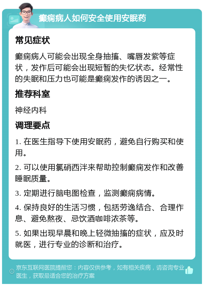 癫痫病人如何安全使用安眠药 常见症状 癫痫病人可能会出现全身抽搐、嘴唇发紫等症状，发作后可能会出现短暂的失忆状态。经常性的失眠和压力也可能是癫痫发作的诱因之一。 推荐科室 神经内科 调理要点 1. 在医生指导下使用安眠药，避免自行购买和使用。 2. 可以使用氯硝西泮来帮助控制癫痫发作和改善睡眠质量。 3. 定期进行脑电图检查，监测癫痫病情。 4. 保持良好的生活习惯，包括劳逸结合、合理作息、避免熬夜、忌饮酒咖啡浓茶等。 5. 如果出现早晨和晚上轻微抽搐的症状，应及时就医，进行专业的诊断和治疗。