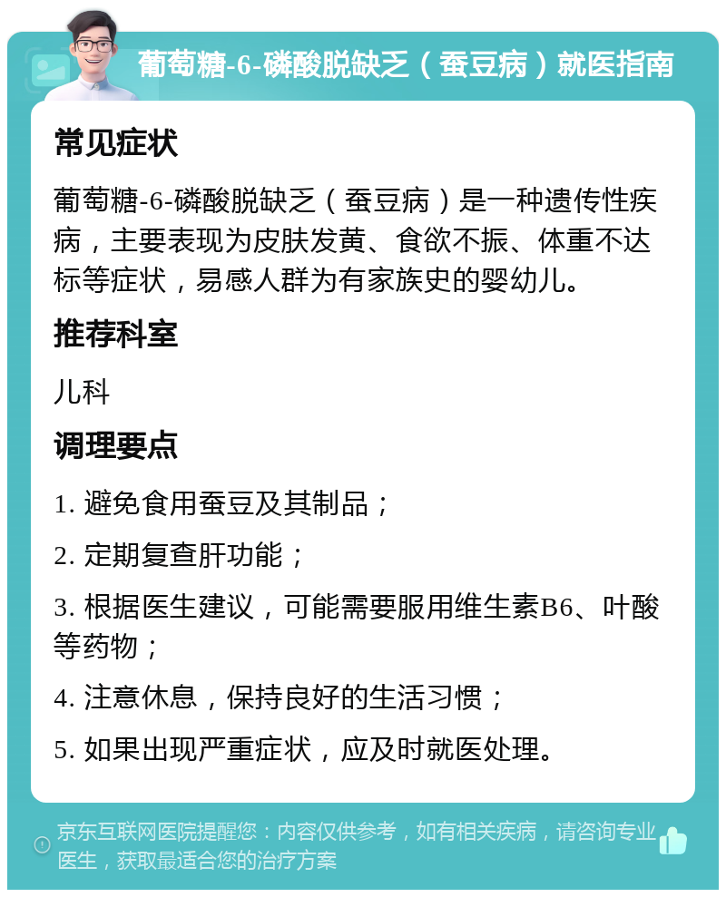 葡萄糖-6-磷酸脱缺乏（蚕豆病）就医指南 常见症状 葡萄糖-6-磷酸脱缺乏（蚕豆病）是一种遗传性疾病，主要表现为皮肤发黄、食欲不振、体重不达标等症状，易感人群为有家族史的婴幼儿。 推荐科室 儿科 调理要点 1. 避免食用蚕豆及其制品； 2. 定期复查肝功能； 3. 根据医生建议，可能需要服用维生素B6、叶酸等药物； 4. 注意休息，保持良好的生活习惯； 5. 如果出现严重症状，应及时就医处理。