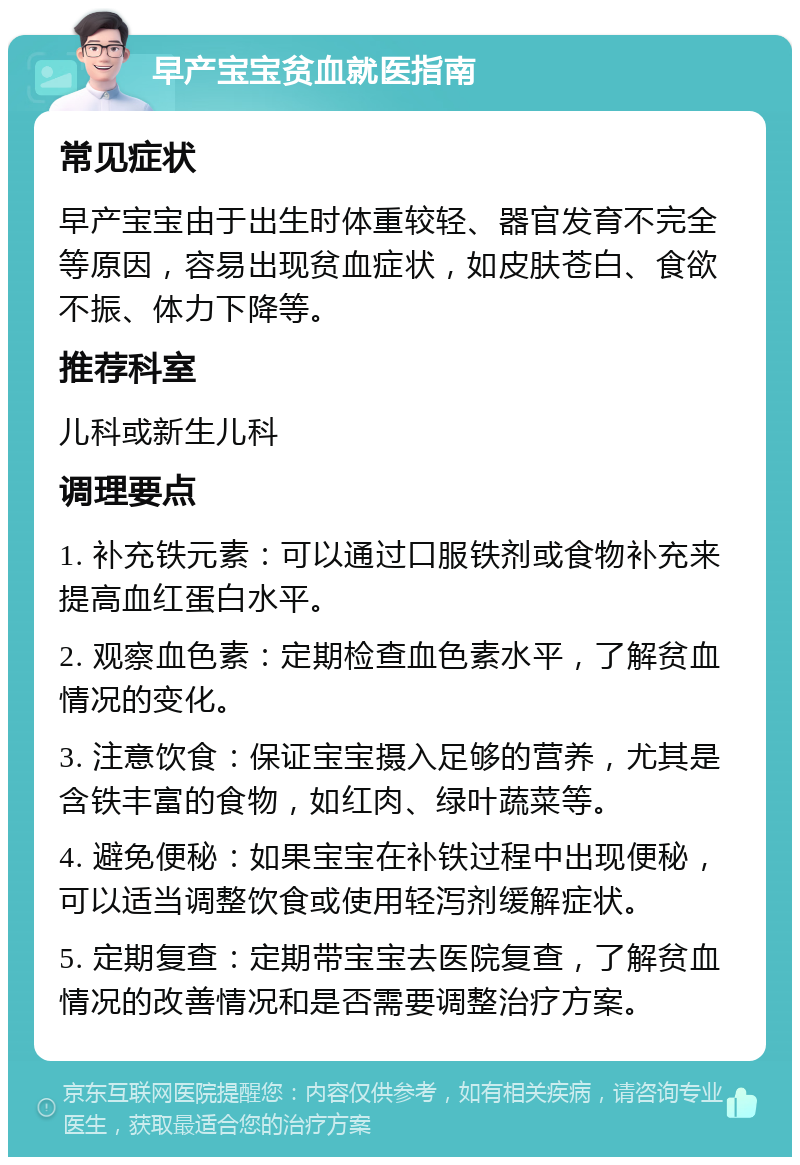 早产宝宝贫血就医指南 常见症状 早产宝宝由于出生时体重较轻、器官发育不完全等原因，容易出现贫血症状，如皮肤苍白、食欲不振、体力下降等。 推荐科室 儿科或新生儿科 调理要点 1. 补充铁元素：可以通过口服铁剂或食物补充来提高血红蛋白水平。 2. 观察血色素：定期检查血色素水平，了解贫血情况的变化。 3. 注意饮食：保证宝宝摄入足够的营养，尤其是含铁丰富的食物，如红肉、绿叶蔬菜等。 4. 避免便秘：如果宝宝在补铁过程中出现便秘，可以适当调整饮食或使用轻泻剂缓解症状。 5. 定期复查：定期带宝宝去医院复查，了解贫血情况的改善情况和是否需要调整治疗方案。