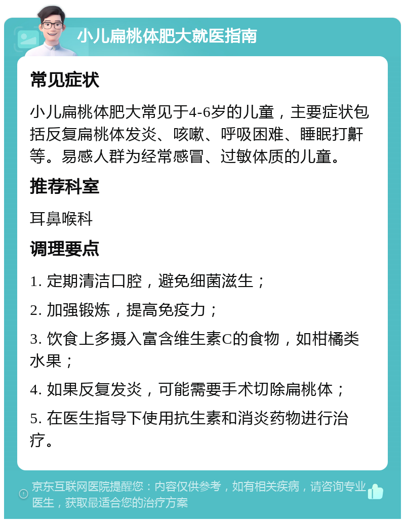 小儿扁桃体肥大就医指南 常见症状 小儿扁桃体肥大常见于4-6岁的儿童，主要症状包括反复扁桃体发炎、咳嗽、呼吸困难、睡眠打鼾等。易感人群为经常感冒、过敏体质的儿童。 推荐科室 耳鼻喉科 调理要点 1. 定期清洁口腔，避免细菌滋生； 2. 加强锻炼，提高免疫力； 3. 饮食上多摄入富含维生素C的食物，如柑橘类水果； 4. 如果反复发炎，可能需要手术切除扁桃体； 5. 在医生指导下使用抗生素和消炎药物进行治疗。