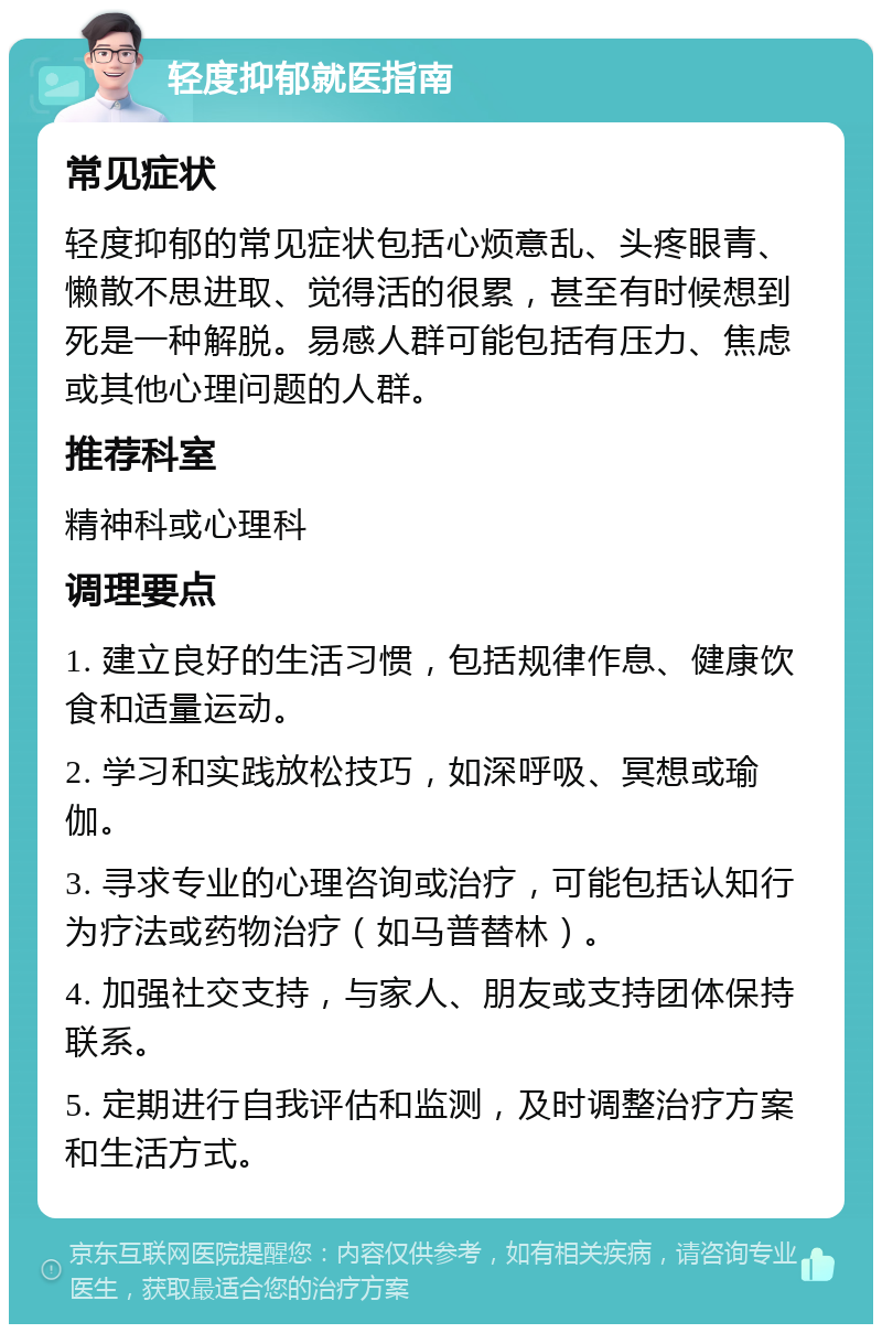 轻度抑郁就医指南 常见症状 轻度抑郁的常见症状包括心烦意乱、头疼眼青、懒散不思进取、觉得活的很累，甚至有时候想到死是一种解脱。易感人群可能包括有压力、焦虑或其他心理问题的人群。 推荐科室 精神科或心理科 调理要点 1. 建立良好的生活习惯，包括规律作息、健康饮食和适量运动。 2. 学习和实践放松技巧，如深呼吸、冥想或瑜伽。 3. 寻求专业的心理咨询或治疗，可能包括认知行为疗法或药物治疗（如马普替林）。 4. 加强社交支持，与家人、朋友或支持团体保持联系。 5. 定期进行自我评估和监测，及时调整治疗方案和生活方式。