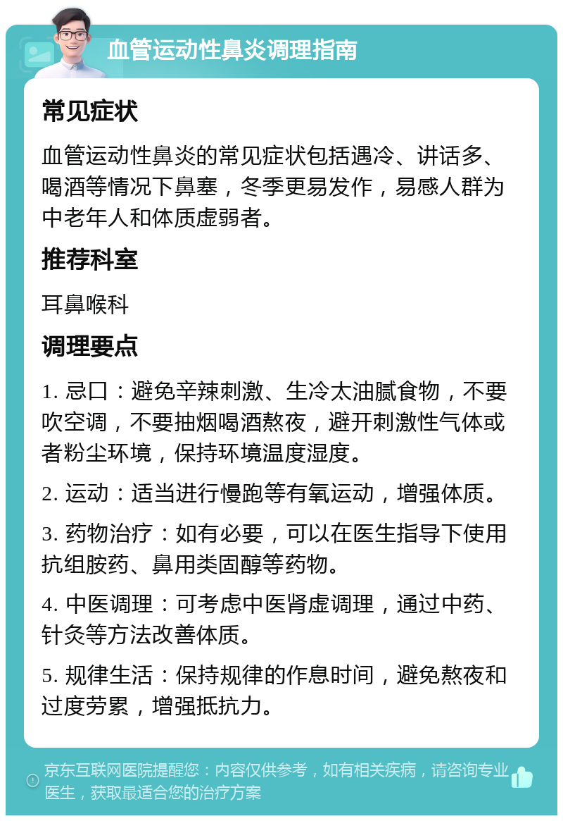 血管运动性鼻炎调理指南 常见症状 血管运动性鼻炎的常见症状包括遇冷、讲话多、喝酒等情况下鼻塞，冬季更易发作，易感人群为中老年人和体质虚弱者。 推荐科室 耳鼻喉科 调理要点 1. 忌口：避免辛辣刺激、生冷太油腻食物，不要吹空调，不要抽烟喝酒熬夜，避开刺激性气体或者粉尘环境，保持环境温度湿度。 2. 运动：适当进行慢跑等有氧运动，增强体质。 3. 药物治疗：如有必要，可以在医生指导下使用抗组胺药、鼻用类固醇等药物。 4. 中医调理：可考虑中医肾虚调理，通过中药、针灸等方法改善体质。 5. 规律生活：保持规律的作息时间，避免熬夜和过度劳累，增强抵抗力。