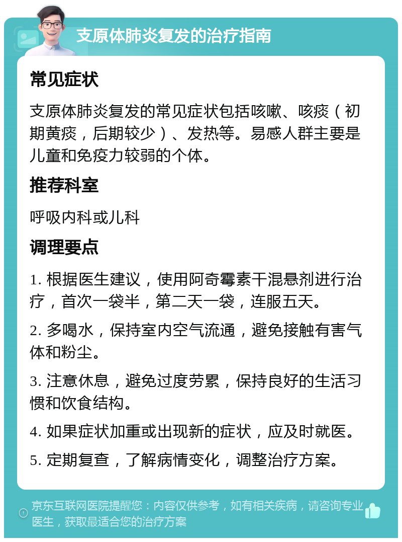 支原体肺炎复发的治疗指南 常见症状 支原体肺炎复发的常见症状包括咳嗽、咳痰（初期黄痰，后期较少）、发热等。易感人群主要是儿童和免疫力较弱的个体。 推荐科室 呼吸内科或儿科 调理要点 1. 根据医生建议，使用阿奇霉素干混悬剂进行治疗，首次一袋半，第二天一袋，连服五天。 2. 多喝水，保持室内空气流通，避免接触有害气体和粉尘。 3. 注意休息，避免过度劳累，保持良好的生活习惯和饮食结构。 4. 如果症状加重或出现新的症状，应及时就医。 5. 定期复查，了解病情变化，调整治疗方案。