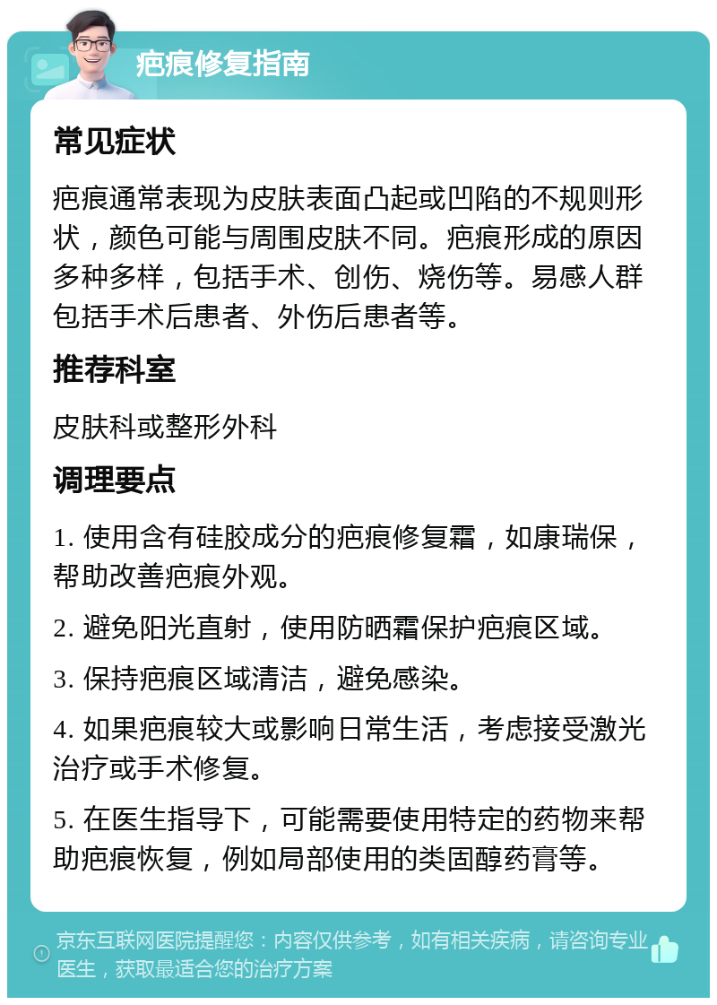 疤痕修复指南 常见症状 疤痕通常表现为皮肤表面凸起或凹陷的不规则形状，颜色可能与周围皮肤不同。疤痕形成的原因多种多样，包括手术、创伤、烧伤等。易感人群包括手术后患者、外伤后患者等。 推荐科室 皮肤科或整形外科 调理要点 1. 使用含有硅胶成分的疤痕修复霜，如康瑞保，帮助改善疤痕外观。 2. 避免阳光直射，使用防晒霜保护疤痕区域。 3. 保持疤痕区域清洁，避免感染。 4. 如果疤痕较大或影响日常生活，考虑接受激光治疗或手术修复。 5. 在医生指导下，可能需要使用特定的药物来帮助疤痕恢复，例如局部使用的类固醇药膏等。