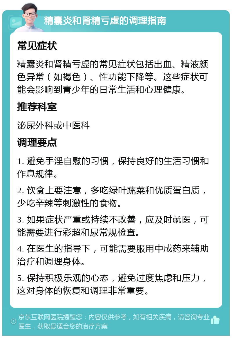 精囊炎和肾精亏虚的调理指南 常见症状 精囊炎和肾精亏虚的常见症状包括出血、精液颜色异常（如褐色）、性功能下降等。这些症状可能会影响到青少年的日常生活和心理健康。 推荐科室 泌尿外科或中医科 调理要点 1. 避免手淫自慰的习惯，保持良好的生活习惯和作息规律。 2. 饮食上要注意，多吃绿叶蔬菜和优质蛋白质，少吃辛辣等刺激性的食物。 3. 如果症状严重或持续不改善，应及时就医，可能需要进行彩超和尿常规检查。 4. 在医生的指导下，可能需要服用中成药来辅助治疗和调理身体。 5. 保持积极乐观的心态，避免过度焦虑和压力，这对身体的恢复和调理非常重要。