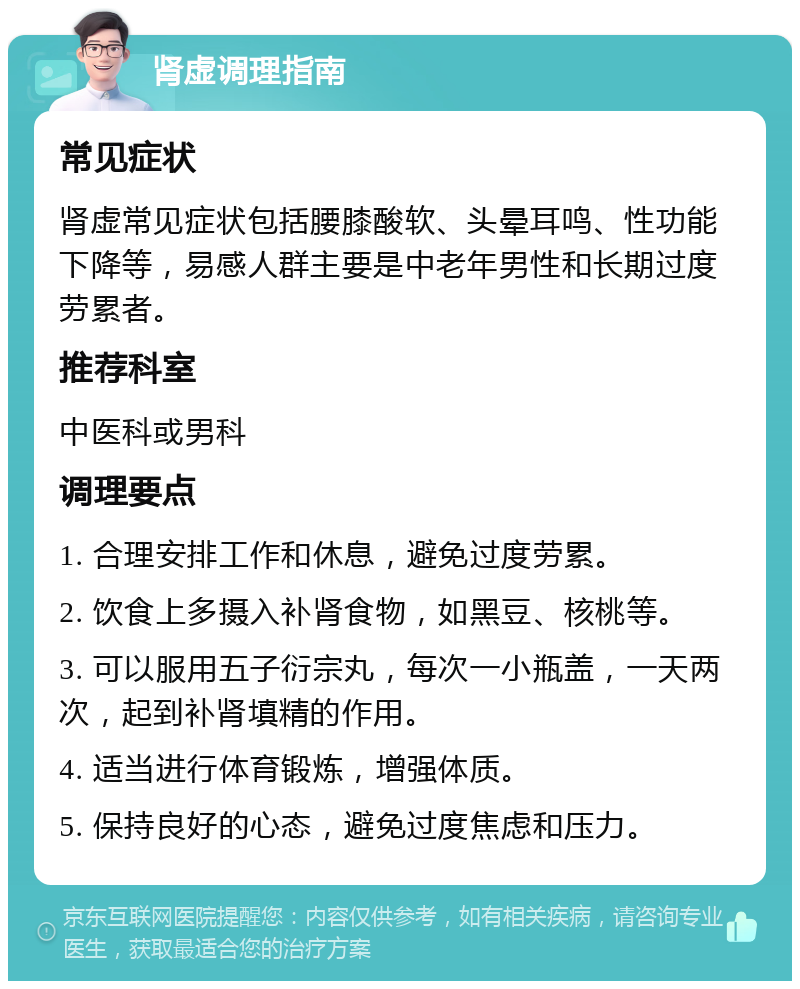 肾虚调理指南 常见症状 肾虚常见症状包括腰膝酸软、头晕耳鸣、性功能下降等，易感人群主要是中老年男性和长期过度劳累者。 推荐科室 中医科或男科 调理要点 1. 合理安排工作和休息，避免过度劳累。 2. 饮食上多摄入补肾食物，如黑豆、核桃等。 3. 可以服用五子衍宗丸，每次一小瓶盖，一天两次，起到补肾填精的作用。 4. 适当进行体育锻炼，增强体质。 5. 保持良好的心态，避免过度焦虑和压力。