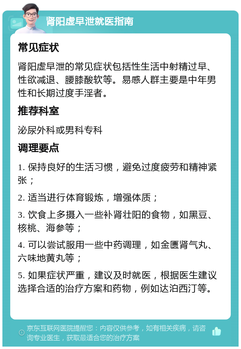 肾阳虚早泄就医指南 常见症状 肾阳虚早泄的常见症状包括性生活中射精过早、性欲减退、腰膝酸软等。易感人群主要是中年男性和长期过度手淫者。 推荐科室 泌尿外科或男科专科 调理要点 1. 保持良好的生活习惯，避免过度疲劳和精神紧张； 2. 适当进行体育锻炼，增强体质； 3. 饮食上多摄入一些补肾壮阳的食物，如黑豆、核桃、海参等； 4. 可以尝试服用一些中药调理，如金匮肾气丸、六味地黄丸等； 5. 如果症状严重，建议及时就医，根据医生建议选择合适的治疗方案和药物，例如达泊西汀等。