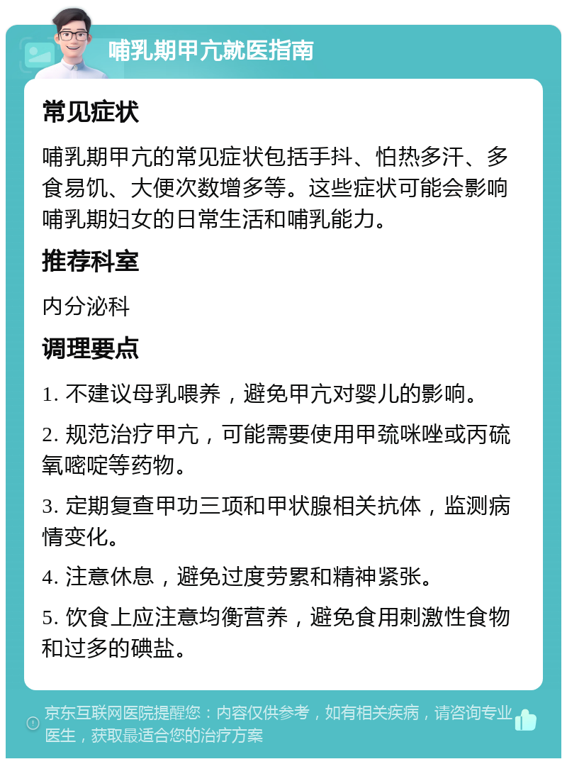 哺乳期甲亢就医指南 常见症状 哺乳期甲亢的常见症状包括手抖、怕热多汗、多食易饥、大便次数增多等。这些症状可能会影响哺乳期妇女的日常生活和哺乳能力。 推荐科室 内分泌科 调理要点 1. 不建议母乳喂养，避免甲亢对婴儿的影响。 2. 规范治疗甲亢，可能需要使用甲巯咪唑或丙硫氧嘧啶等药物。 3. 定期复查甲功三项和甲状腺相关抗体，监测病情变化。 4. 注意休息，避免过度劳累和精神紧张。 5. 饮食上应注意均衡营养，避免食用刺激性食物和过多的碘盐。