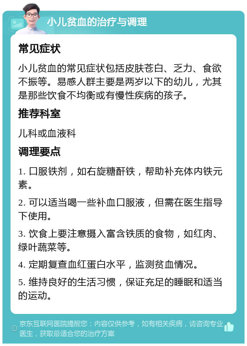 小儿贫血的治疗与调理 常见症状 小儿贫血的常见症状包括皮肤苍白、乏力、食欲不振等。易感人群主要是两岁以下的幼儿，尤其是那些饮食不均衡或有慢性疾病的孩子。 推荐科室 儿科或血液科 调理要点 1. 口服铁剂，如右旋糖酐铁，帮助补充体内铁元素。 2. 可以适当喝一些补血口服液，但需在医生指导下使用。 3. 饮食上要注意摄入富含铁质的食物，如红肉、绿叶蔬菜等。 4. 定期复查血红蛋白水平，监测贫血情况。 5. 维持良好的生活习惯，保证充足的睡眠和适当的运动。