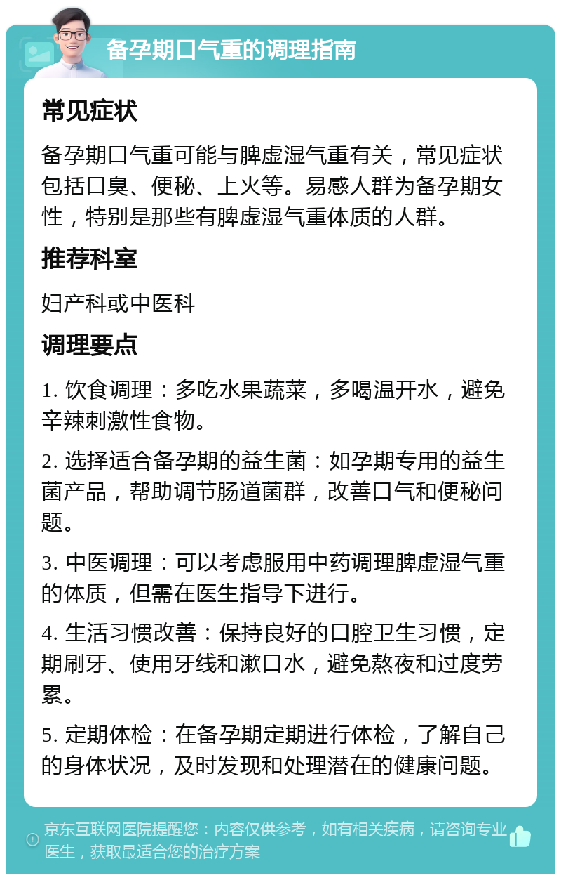 备孕期口气重的调理指南 常见症状 备孕期口气重可能与脾虚湿气重有关，常见症状包括口臭、便秘、上火等。易感人群为备孕期女性，特别是那些有脾虚湿气重体质的人群。 推荐科室 妇产科或中医科 调理要点 1. 饮食调理：多吃水果蔬菜，多喝温开水，避免辛辣刺激性食物。 2. 选择适合备孕期的益生菌：如孕期专用的益生菌产品，帮助调节肠道菌群，改善口气和便秘问题。 3. 中医调理：可以考虑服用中药调理脾虚湿气重的体质，但需在医生指导下进行。 4. 生活习惯改善：保持良好的口腔卫生习惯，定期刷牙、使用牙线和漱口水，避免熬夜和过度劳累。 5. 定期体检：在备孕期定期进行体检，了解自己的身体状况，及时发现和处理潜在的健康问题。