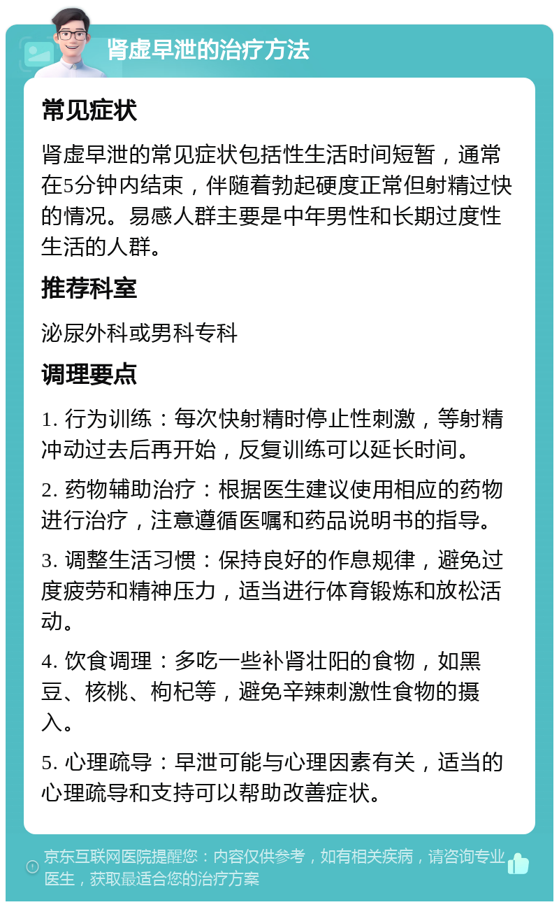 肾虚早泄的治疗方法 常见症状 肾虚早泄的常见症状包括性生活时间短暂，通常在5分钟内结束，伴随着勃起硬度正常但射精过快的情况。易感人群主要是中年男性和长期过度性生活的人群。 推荐科室 泌尿外科或男科专科 调理要点 1. 行为训练：每次快射精时停止性刺激，等射精冲动过去后再开始，反复训练可以延长时间。 2. 药物辅助治疗：根据医生建议使用相应的药物进行治疗，注意遵循医嘱和药品说明书的指导。 3. 调整生活习惯：保持良好的作息规律，避免过度疲劳和精神压力，适当进行体育锻炼和放松活动。 4. 饮食调理：多吃一些补肾壮阳的食物，如黑豆、核桃、枸杞等，避免辛辣刺激性食物的摄入。 5. 心理疏导：早泄可能与心理因素有关，适当的心理疏导和支持可以帮助改善症状。