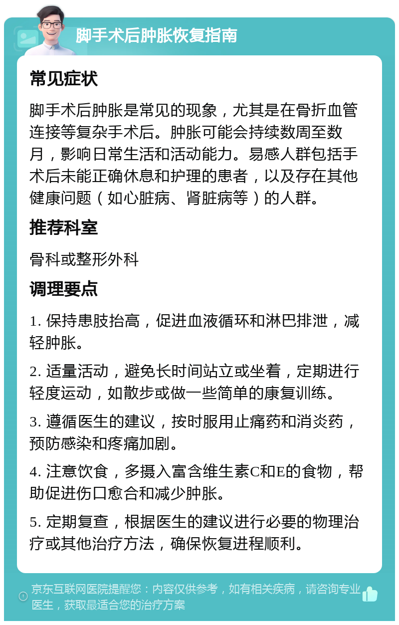 脚手术后肿胀恢复指南 常见症状 脚手术后肿胀是常见的现象，尤其是在骨折血管连接等复杂手术后。肿胀可能会持续数周至数月，影响日常生活和活动能力。易感人群包括手术后未能正确休息和护理的患者，以及存在其他健康问题（如心脏病、肾脏病等）的人群。 推荐科室 骨科或整形外科 调理要点 1. 保持患肢抬高，促进血液循环和淋巴排泄，减轻肿胀。 2. 适量活动，避免长时间站立或坐着，定期进行轻度运动，如散步或做一些简单的康复训练。 3. 遵循医生的建议，按时服用止痛药和消炎药，预防感染和疼痛加剧。 4. 注意饮食，多摄入富含维生素C和E的食物，帮助促进伤口愈合和减少肿胀。 5. 定期复查，根据医生的建议进行必要的物理治疗或其他治疗方法，确保恢复进程顺利。