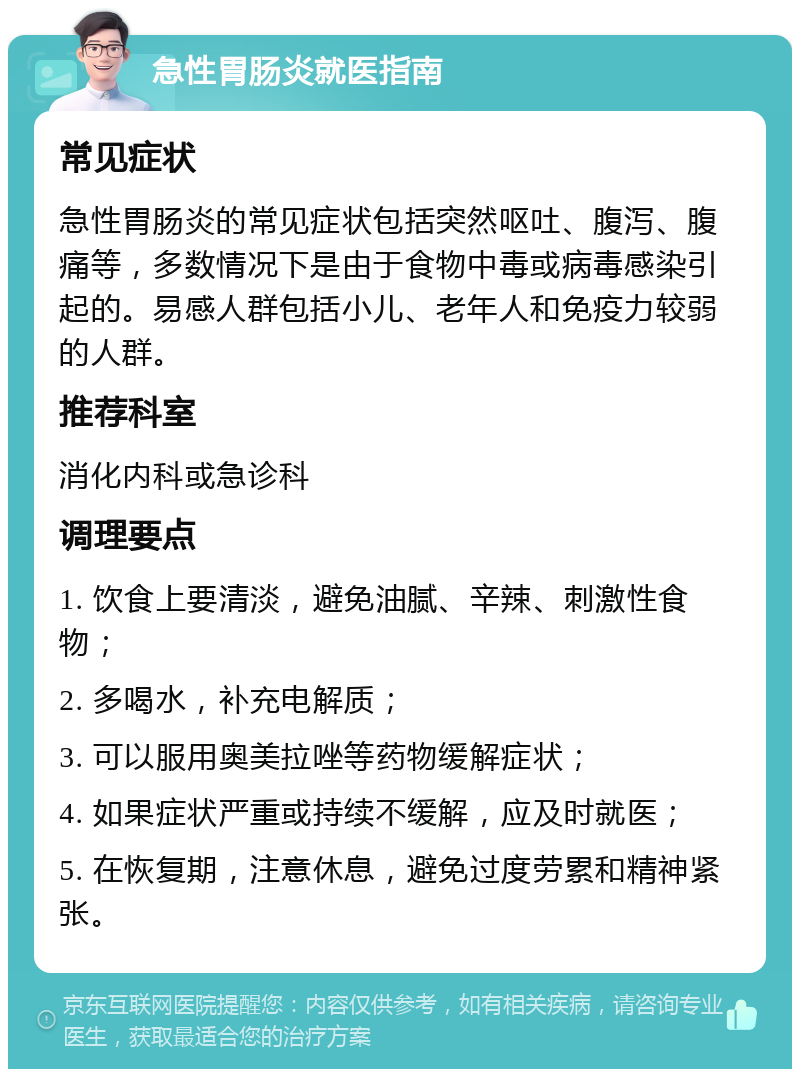 急性胃肠炎就医指南 常见症状 急性胃肠炎的常见症状包括突然呕吐、腹泻、腹痛等，多数情况下是由于食物中毒或病毒感染引起的。易感人群包括小儿、老年人和免疫力较弱的人群。 推荐科室 消化内科或急诊科 调理要点 1. 饮食上要清淡，避免油腻、辛辣、刺激性食物； 2. 多喝水，补充电解质； 3. 可以服用奥美拉唑等药物缓解症状； 4. 如果症状严重或持续不缓解，应及时就医； 5. 在恢复期，注意休息，避免过度劳累和精神紧张。