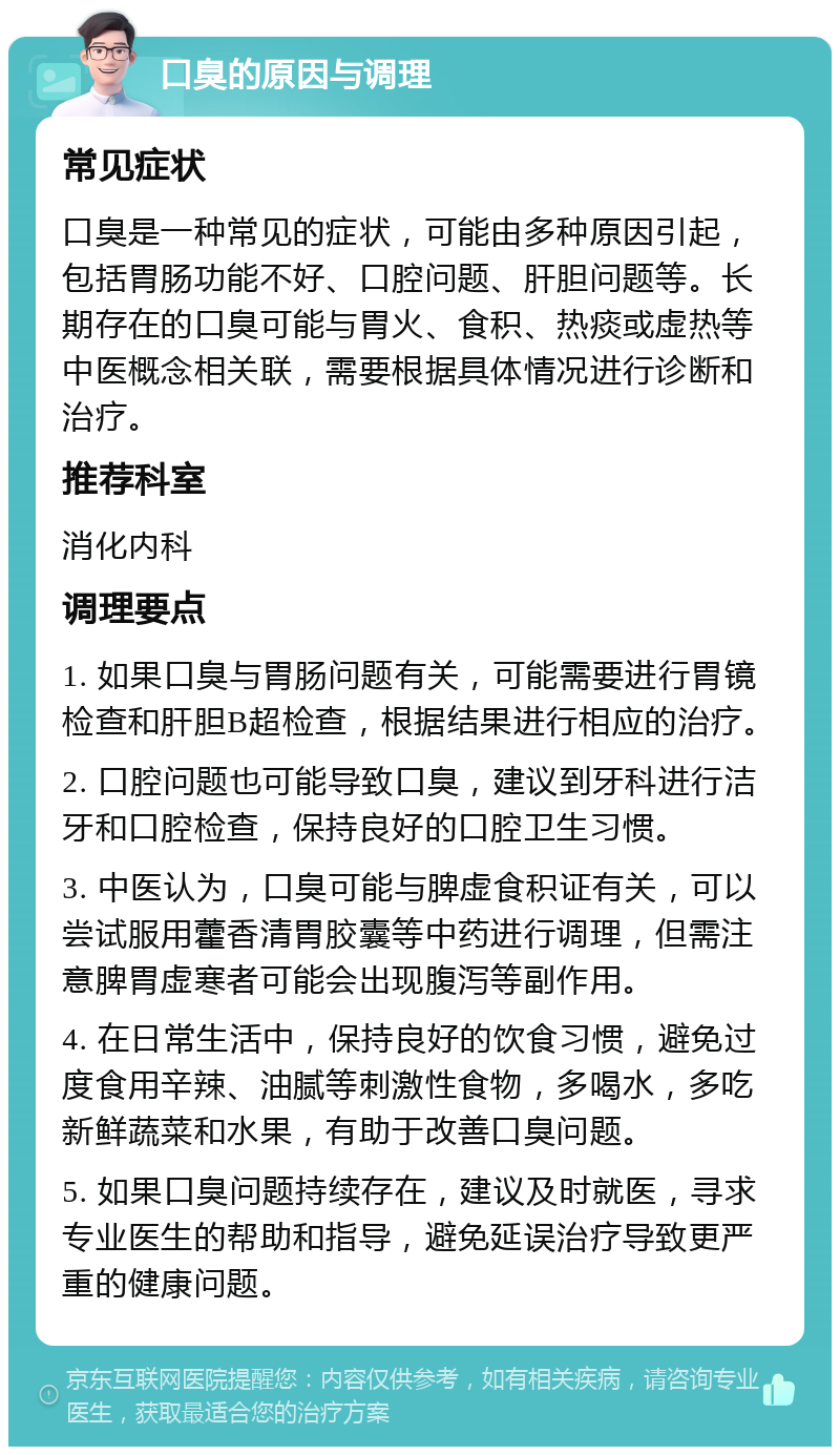 口臭的原因与调理 常见症状 口臭是一种常见的症状，可能由多种原因引起，包括胃肠功能不好、口腔问题、肝胆问题等。长期存在的口臭可能与胃火、食积、热痰或虚热等中医概念相关联，需要根据具体情况进行诊断和治疗。 推荐科室 消化内科 调理要点 1. 如果口臭与胃肠问题有关，可能需要进行胃镜检查和肝胆B超检查，根据结果进行相应的治疗。 2. 口腔问题也可能导致口臭，建议到牙科进行洁牙和口腔检查，保持良好的口腔卫生习惯。 3. 中医认为，口臭可能与脾虚食积证有关，可以尝试服用藿香清胃胶囊等中药进行调理，但需注意脾胃虚寒者可能会出现腹泻等副作用。 4. 在日常生活中，保持良好的饮食习惯，避免过度食用辛辣、油腻等刺激性食物，多喝水，多吃新鲜蔬菜和水果，有助于改善口臭问题。 5. 如果口臭问题持续存在，建议及时就医，寻求专业医生的帮助和指导，避免延误治疗导致更严重的健康问题。