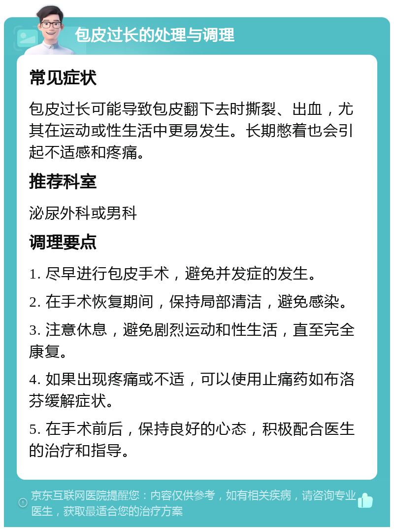 包皮过长的处理与调理 常见症状 包皮过长可能导致包皮翻下去时撕裂、出血，尤其在运动或性生活中更易发生。长期憋着也会引起不适感和疼痛。 推荐科室 泌尿外科或男科 调理要点 1. 尽早进行包皮手术，避免并发症的发生。 2. 在手术恢复期间，保持局部清洁，避免感染。 3. 注意休息，避免剧烈运动和性生活，直至完全康复。 4. 如果出现疼痛或不适，可以使用止痛药如布洛芬缓解症状。 5. 在手术前后，保持良好的心态，积极配合医生的治疗和指导。