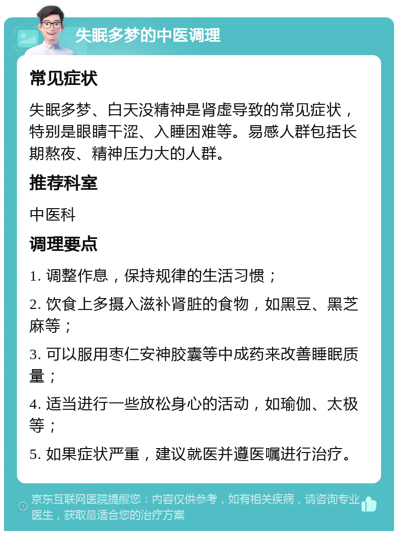 失眠多梦的中医调理 常见症状 失眠多梦、白天没精神是肾虚导致的常见症状，特别是眼睛干涩、入睡困难等。易感人群包括长期熬夜、精神压力大的人群。 推荐科室 中医科 调理要点 1. 调整作息，保持规律的生活习惯； 2. 饮食上多摄入滋补肾脏的食物，如黑豆、黑芝麻等； 3. 可以服用枣仁安神胶囊等中成药来改善睡眠质量； 4. 适当进行一些放松身心的活动，如瑜伽、太极等； 5. 如果症状严重，建议就医并遵医嘱进行治疗。