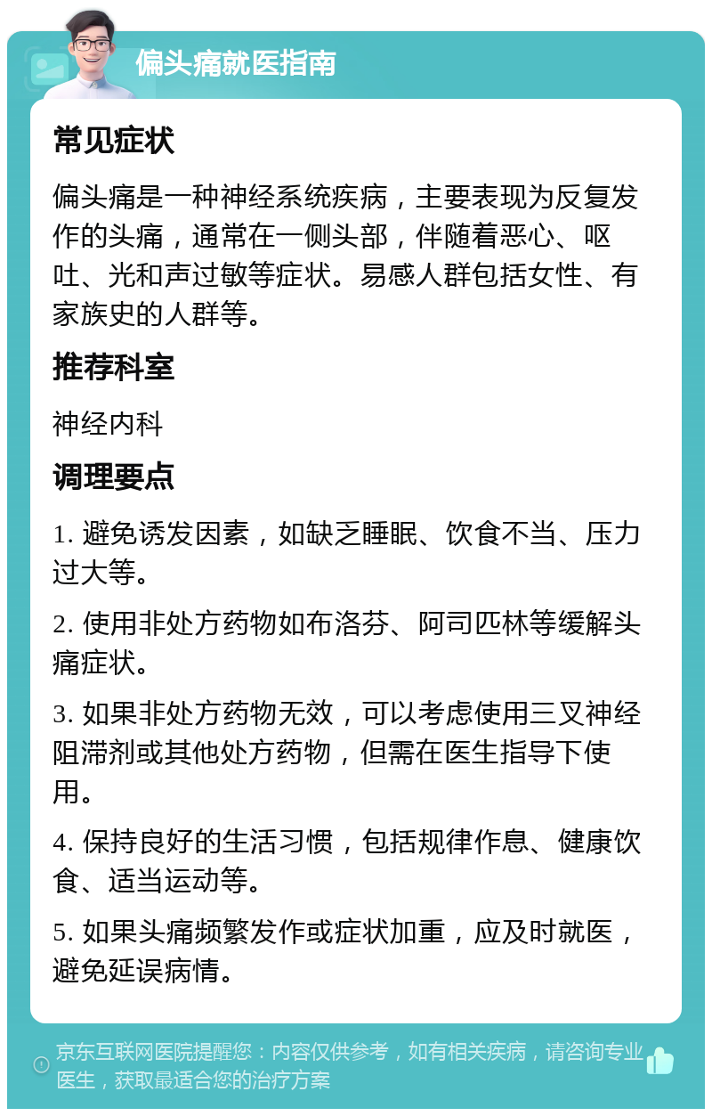 偏头痛就医指南 常见症状 偏头痛是一种神经系统疾病，主要表现为反复发作的头痛，通常在一侧头部，伴随着恶心、呕吐、光和声过敏等症状。易感人群包括女性、有家族史的人群等。 推荐科室 神经内科 调理要点 1. 避免诱发因素，如缺乏睡眠、饮食不当、压力过大等。 2. 使用非处方药物如布洛芬、阿司匹林等缓解头痛症状。 3. 如果非处方药物无效，可以考虑使用三叉神经阻滞剂或其他处方药物，但需在医生指导下使用。 4. 保持良好的生活习惯，包括规律作息、健康饮食、适当运动等。 5. 如果头痛频繁发作或症状加重，应及时就医，避免延误病情。