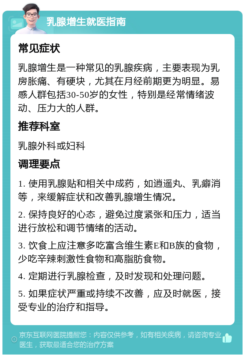 乳腺增生就医指南 常见症状 乳腺增生是一种常见的乳腺疾病，主要表现为乳房胀痛、有硬块，尤其在月经前期更为明显。易感人群包括30-50岁的女性，特别是经常情绪波动、压力大的人群。 推荐科室 乳腺外科或妇科 调理要点 1. 使用乳腺贴和相关中成药，如逍遥丸、乳癖消等，来缓解症状和改善乳腺增生情况。 2. 保持良好的心态，避免过度紧张和压力，适当进行放松和调节情绪的活动。 3. 饮食上应注意多吃富含维生素E和B族的食物，少吃辛辣刺激性食物和高脂肪食物。 4. 定期进行乳腺检查，及时发现和处理问题。 5. 如果症状严重或持续不改善，应及时就医，接受专业的治疗和指导。