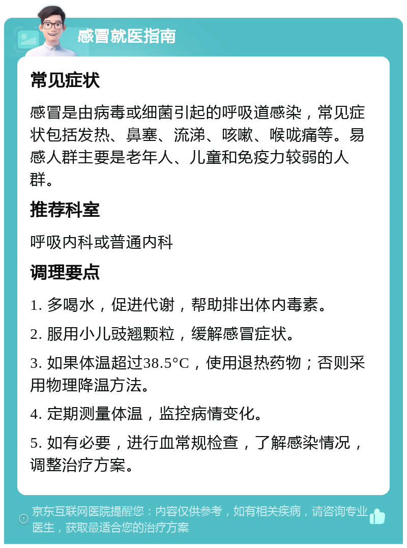 感冒就医指南 常见症状 感冒是由病毒或细菌引起的呼吸道感染，常见症状包括发热、鼻塞、流涕、咳嗽、喉咙痛等。易感人群主要是老年人、儿童和免疫力较弱的人群。 推荐科室 呼吸内科或普通内科 调理要点 1. 多喝水，促进代谢，帮助排出体内毒素。 2. 服用小儿豉翘颗粒，缓解感冒症状。 3. 如果体温超过38.5°C，使用退热药物；否则采用物理降温方法。 4. 定期测量体温，监控病情变化。 5. 如有必要，进行血常规检查，了解感染情况，调整治疗方案。