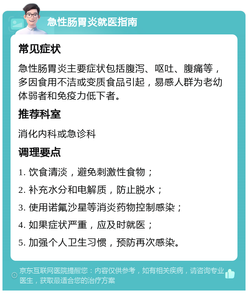 急性肠胃炎就医指南 常见症状 急性肠胃炎主要症状包括腹泻、呕吐、腹痛等，多因食用不洁或变质食品引起，易感人群为老幼体弱者和免疫力低下者。 推荐科室 消化内科或急诊科 调理要点 1. 饮食清淡，避免刺激性食物； 2. 补充水分和电解质，防止脱水； 3. 使用诺氟沙星等消炎药物控制感染； 4. 如果症状严重，应及时就医； 5. 加强个人卫生习惯，预防再次感染。