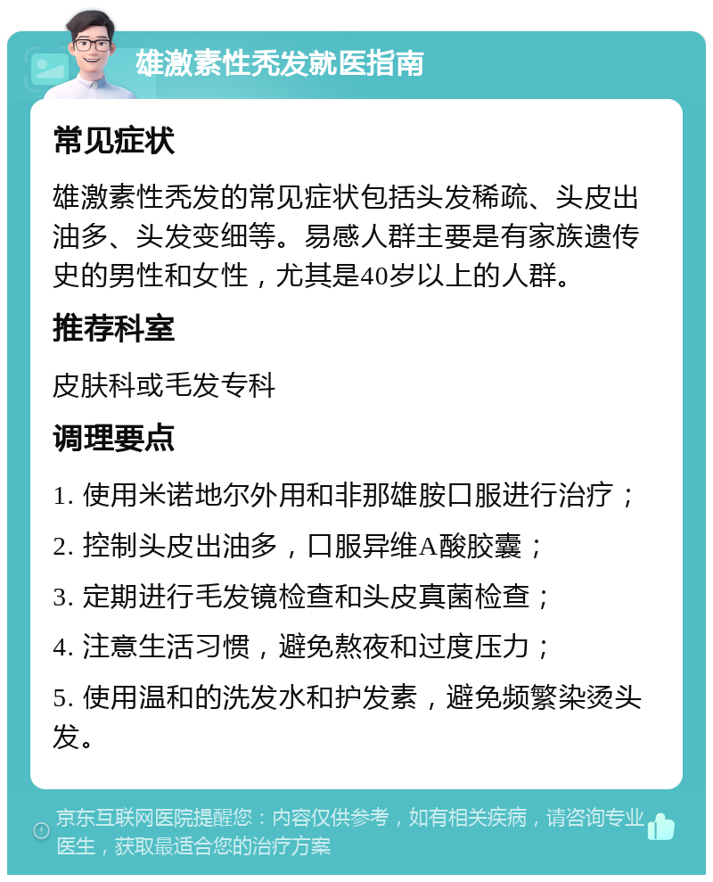 雄激素性秃发就医指南 常见症状 雄激素性秃发的常见症状包括头发稀疏、头皮出油多、头发变细等。易感人群主要是有家族遗传史的男性和女性，尤其是40岁以上的人群。 推荐科室 皮肤科或毛发专科 调理要点 1. 使用米诺地尔外用和非那雄胺口服进行治疗； 2. 控制头皮出油多，口服异维A酸胶囊； 3. 定期进行毛发镜检查和头皮真菌检查； 4. 注意生活习惯，避免熬夜和过度压力； 5. 使用温和的洗发水和护发素，避免频繁染烫头发。