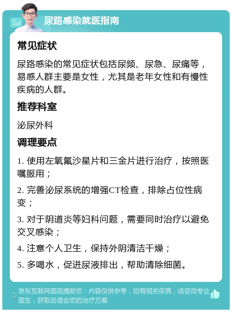 尿路感染就医指南 常见症状 尿路感染的常见症状包括尿频、尿急、尿痛等，易感人群主要是女性，尤其是老年女性和有慢性疾病的人群。 推荐科室 泌尿外科 调理要点 1. 使用左氧氟沙星片和三金片进行治疗，按照医嘱服用； 2. 完善泌尿系统的增强CT检查，排除占位性病变； 3. 对于阴道炎等妇科问题，需要同时治疗以避免交叉感染； 4. 注意个人卫生，保持外阴清洁干燥； 5. 多喝水，促进尿液排出，帮助清除细菌。