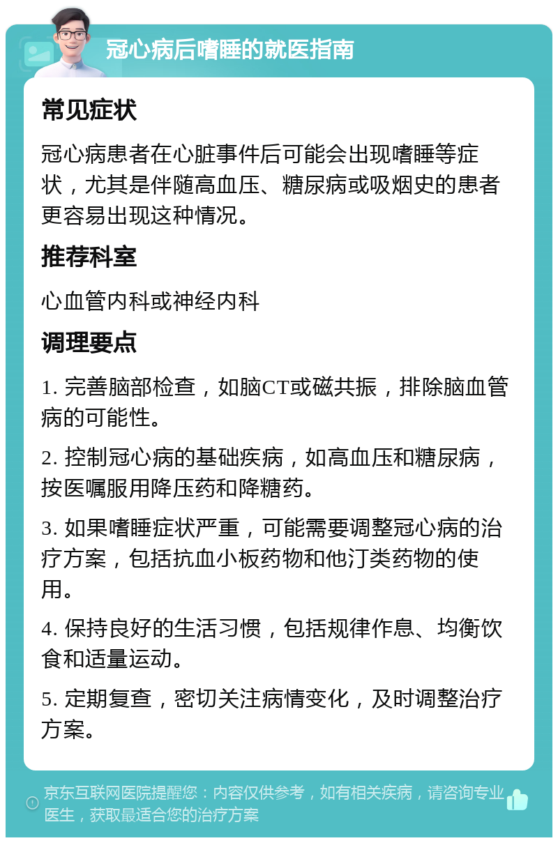 冠心病后嗜睡的就医指南 常见症状 冠心病患者在心脏事件后可能会出现嗜睡等症状，尤其是伴随高血压、糖尿病或吸烟史的患者更容易出现这种情况。 推荐科室 心血管内科或神经内科 调理要点 1. 完善脑部检查，如脑CT或磁共振，排除脑血管病的可能性。 2. 控制冠心病的基础疾病，如高血压和糖尿病，按医嘱服用降压药和降糖药。 3. 如果嗜睡症状严重，可能需要调整冠心病的治疗方案，包括抗血小板药物和他汀类药物的使用。 4. 保持良好的生活习惯，包括规律作息、均衡饮食和适量运动。 5. 定期复查，密切关注病情变化，及时调整治疗方案。