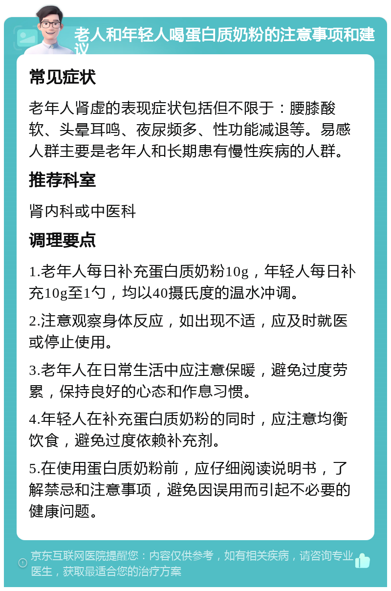 老人和年轻人喝蛋白质奶粉的注意事项和建议 常见症状 老年人肾虚的表现症状包括但不限于：腰膝酸软、头晕耳鸣、夜尿频多、性功能减退等。易感人群主要是老年人和长期患有慢性疾病的人群。 推荐科室 肾内科或中医科 调理要点 1.老年人每日补充蛋白质奶粉10g，年轻人每日补充10g至1勺，均以40摄氏度的温水冲调。 2.注意观察身体反应，如出现不适，应及时就医或停止使用。 3.老年人在日常生活中应注意保暖，避免过度劳累，保持良好的心态和作息习惯。 4.年轻人在补充蛋白质奶粉的同时，应注意均衡饮食，避免过度依赖补充剂。 5.在使用蛋白质奶粉前，应仔细阅读说明书，了解禁忌和注意事项，避免因误用而引起不必要的健康问题。