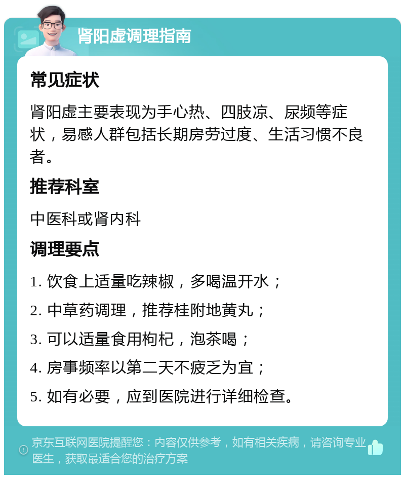 肾阳虚调理指南 常见症状 肾阳虚主要表现为手心热、四肢凉、尿频等症状，易感人群包括长期房劳过度、生活习惯不良者。 推荐科室 中医科或肾内科 调理要点 1. 饮食上适量吃辣椒，多喝温开水； 2. 中草药调理，推荐桂附地黄丸； 3. 可以适量食用枸杞，泡茶喝； 4. 房事频率以第二天不疲乏为宜； 5. 如有必要，应到医院进行详细检查。